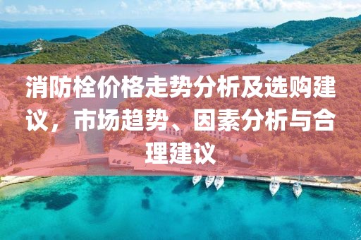 消防栓价格走势分析及选购建议，市场趋势、因素分析与合理建议