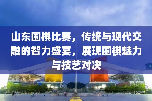 山东围棋比赛，传统与现代交融的智力盛宴，展现围棋魅力与技艺对决