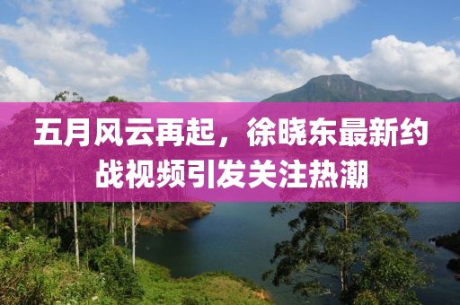五月风云再起，徐晓东最新约战视频引发关注热潮