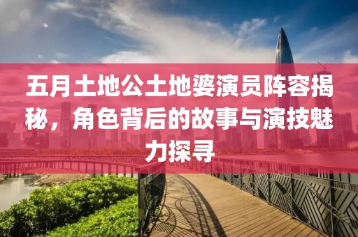 五月土地公土地婆演员阵容揭秘，角色背后的故事与演技魅力探寻