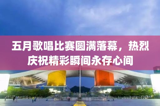 五月歌唱比赛圆满落幕，热烈庆祝精彩瞬间永存心间