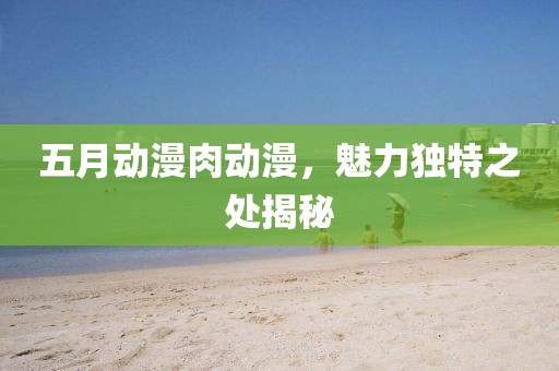 五月动漫肉动漫，魅力独特之处揭秘