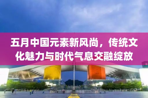 五月中国元素新风尚，传统文化魅力与时代气息交融绽放