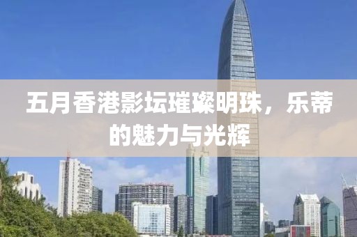 五月香港影坛璀璨明珠，乐蒂的魅力与光辉