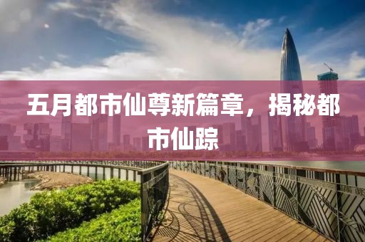 五月都市仙尊新篇章，揭秘都市仙踪