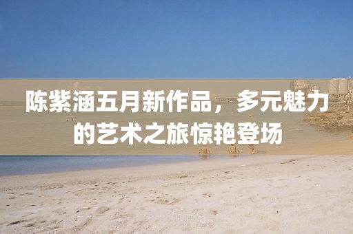 陈紫涵五月新作品，多元魅力的艺术之旅惊艳登场