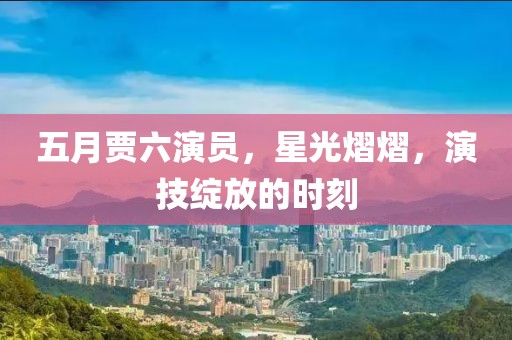 五月贾六演员，星光熠熠，演技绽放的时刻
