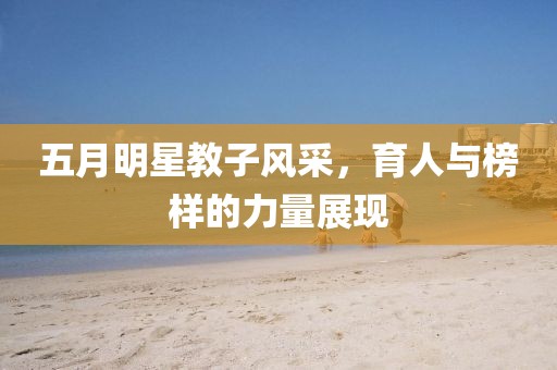 五月明星教子风采，育人与榜样的力量展现