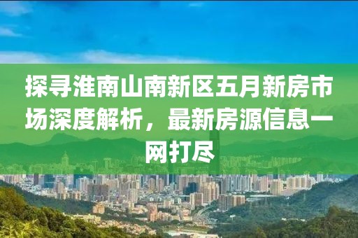 探寻淮南山南新区五月新房市场深度解析，最新房源信息一网打尽