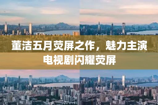 董洁五月荧屏之作，魅力主演电视剧闪耀荧屏