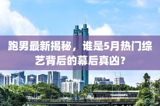跑男最新揭秘，谁是5月热门综艺背后的幕后真凶？