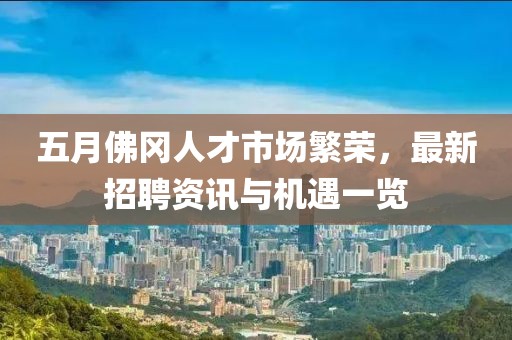 五月佛冈人才市场繁荣，最新招聘资讯与机遇一览
