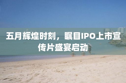 五月辉煌时刻，瞩目IPO上市宣传片盛宴启动