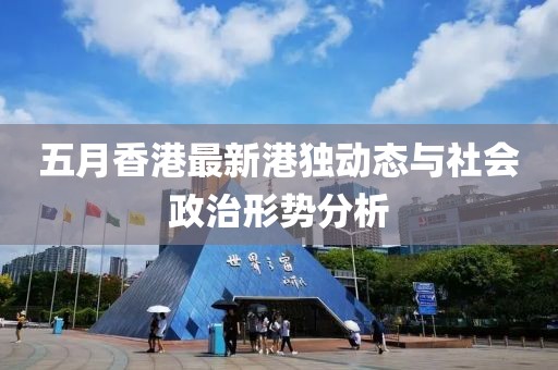 五月香港最新港独动态与社会政治形势分析