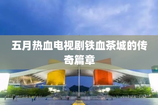 五月热血电视剧铁血茶城的传奇篇章