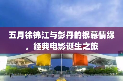 五月徐锦江与彭丹的银幕情缘，经典电影诞生之旅