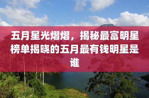 五月星光熠熠，揭秘最富明星榜单揭晓的五月最有钱明星是谁