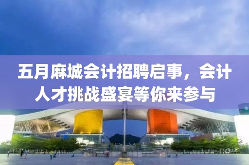 五月麻城会计招聘启事，会计人才挑战盛宴等你来参与