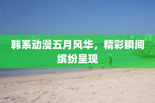 韩系动漫五月风华，精彩瞬间缤纷呈现