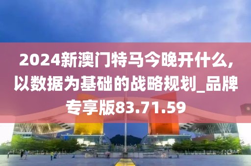 2024新澳门特马今晚开什么,以数据为基础的战略规划_品牌专享版83.71.59