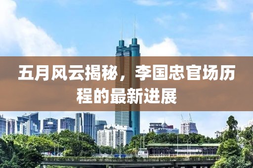五月风云揭秘，李国忠官场历程的最新进展