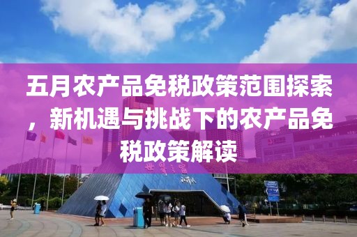 五月农产品免税政策范围探索，新机遇与挑战下的农产品免税政策解读