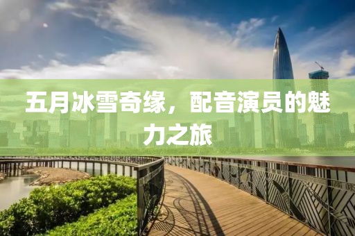 五月冰雪奇缘，配音演员的魅力之旅