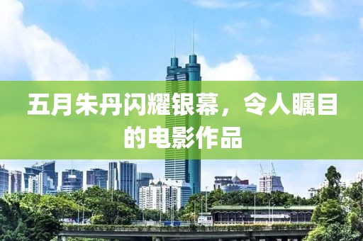 五月朱丹闪耀银幕，令人瞩目的电影作品