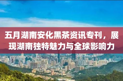 五月湖南安化黑茶资讯专刊，展现湖南独特魅力与全球影响力