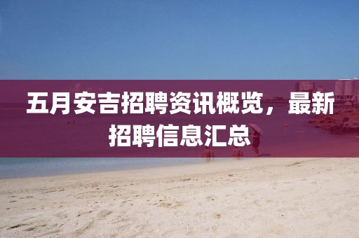五月安吉招聘资讯概览，最新招聘信息汇总