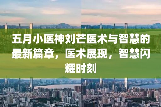五月小医神刘芒医术与智慧的最新篇章，医术展现，智慧闪耀时刻