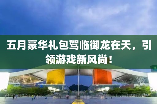 五月豪华礼包驾临御龙在天，引领游戏新风尚！