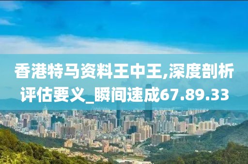 香港特马资料王中王,深度剖析评估要义_瞬间速成67.89.33