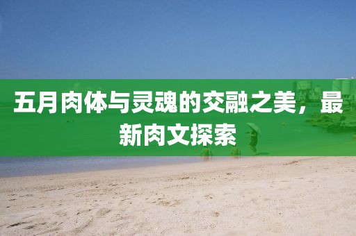 五月肉体与灵魂的交融之美，最新肉文探索