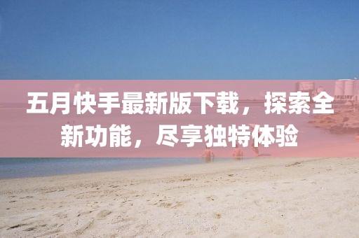 五月快手最新版下载，探索全新功能，尽享独特体验