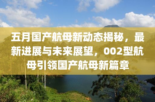 五月国产航母新动态揭秘，最新进展与未来展望，002型航母引领国产航母新篇章
