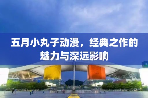 五月小丸子动漫，经典之作的魅力与深远影响