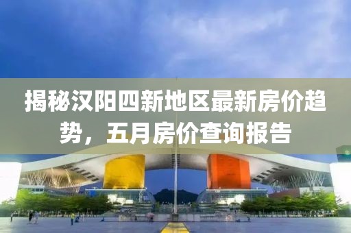 揭秘汉阳四新地区最新房价趋势，五月房价查询报告