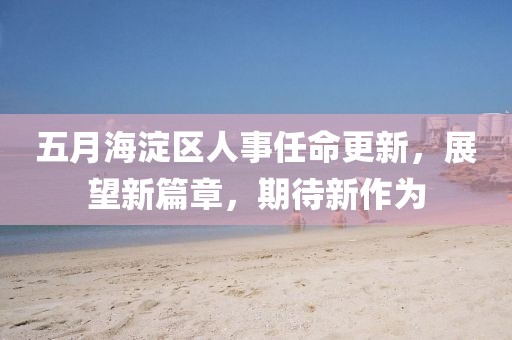 五月海淀区人事任命更新，展望新篇章，期待新作为