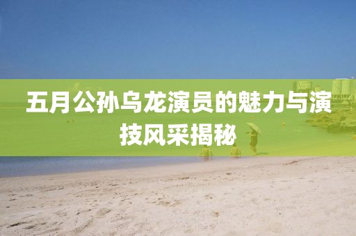 五月公孙乌龙演员的魅力与演技风采揭秘