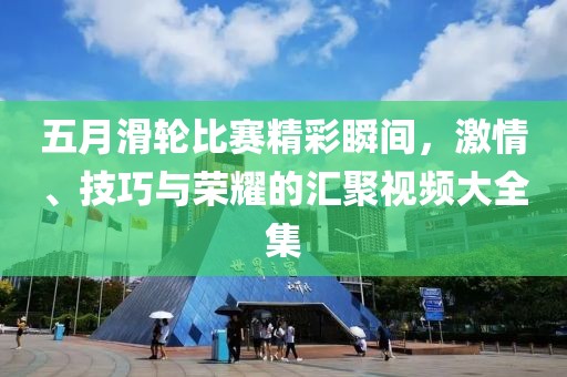 五月滑轮比赛精彩瞬间，激情、技巧与荣耀的汇聚视频大全集