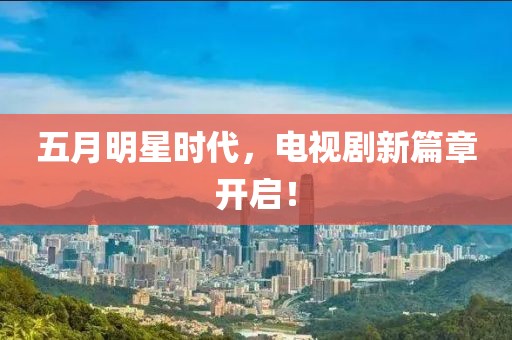 五月明星时代，电视剧新篇章开启！