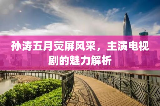 孙涛五月荧屏风采，主演电视剧的魅力解析