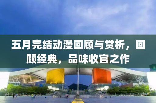 五月完结动漫回顾与赏析，回顾经典，品味收官之作