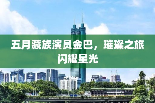 五月藏族演员金巴，璀璨之旅闪耀星光