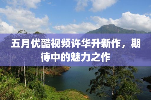 五月优酷视频许华升新作，期待中的魅力之作