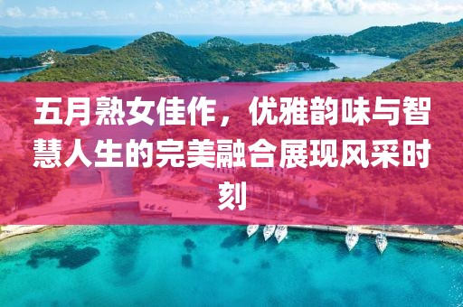 五月熟女佳作，优雅韵味与智慧人生的完美融合展现风采时刻