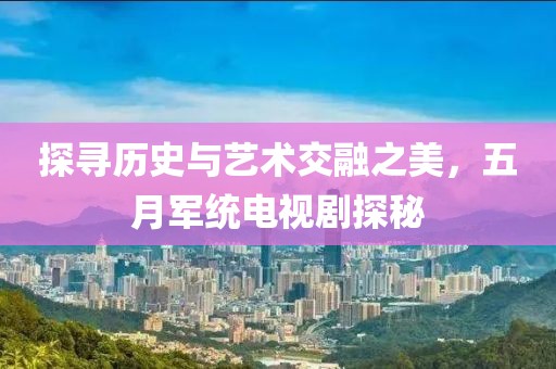 探寻历史与艺术交融之美，五月军统电视剧探秘
