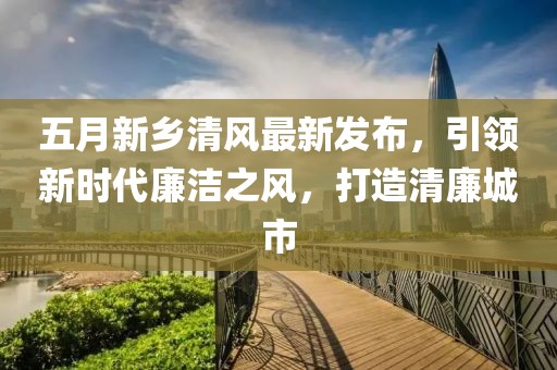 五月新乡清风最新发布，引领新时代廉洁之风，打造清廉城市