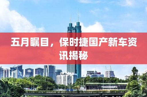 五月瞩目，保时捷国产新车资讯揭秘